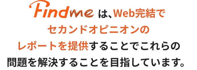FindmeはWeb完結でセカンドオピニオンのレポートを提供することでこれらの問題を解決することを目指しています。