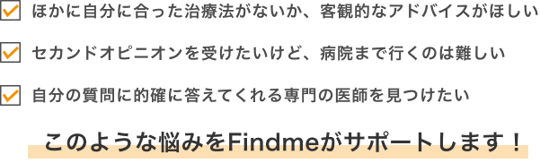 ・ほかに自分に合った治療法がないか、客観的なアドバイスがほしい・セカンドオピニオンを受けたいけど、病院まで行くのは難しい・自分の質問に的確に答えてくれる専門の医師を見つけたいこのような悩みをFindmeがサポートします!