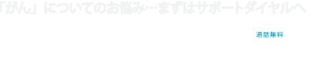 がんの手術や治療の前に、まずはサポートダイヤルへ 0120-668-608 通話無料 平日10:00〜17:00「がん専門」の看護師がしっかり対応します