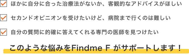 ・ほかに自分に合った治療法がないか、客観的なアドバイスがほしい・セカンドオピニオンを受けたいけど、病院まで行くのは難しい・自分の質問に的確に答えてくれる専門の医師を見つけたいこのような悩みをFindme F がサポートします！